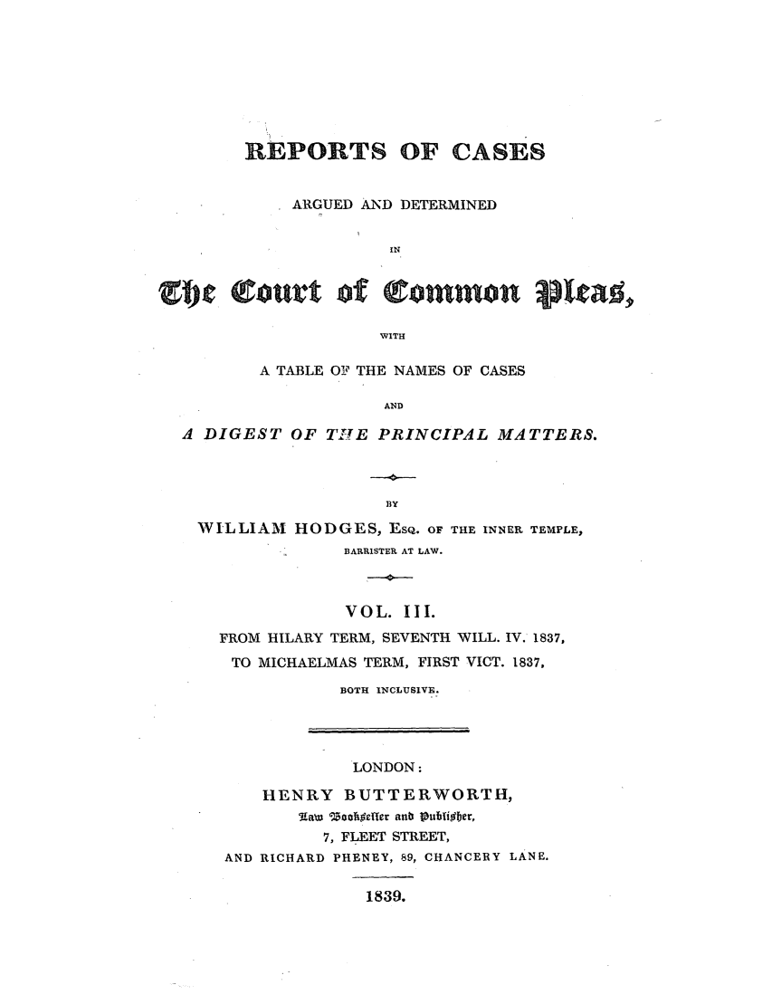 handle is hein.elrpre/repcadccp0003 and id is 1 raw text is: REPORTS OF CASES
ARGUED AND DETERMINED
IN
WITH
A TABLE OF THE NAMES OF CASES
AND
A DIGEST OF TILE PRINCIPAL MATTERS.

WILLIAM HODGES, EsQ. OF THE INNER TEMPLE,
BARRISTER AT LAW.
VOL. III.
FROM HILARY TERM, SEVENTH WILL. IV. 1837,
TO MICHAELMAS TERM, FIRST VICT. 1837,
BOTH INCLUSIVE.

LONDON:
HENRY BUTTERWORTH,
'Aaw 'Zoolhoeffer anb Piuli~er,
7, FLEET STREET,
AND RICHARD PHENEY, 89, CHANCERY LANE.
1839.



