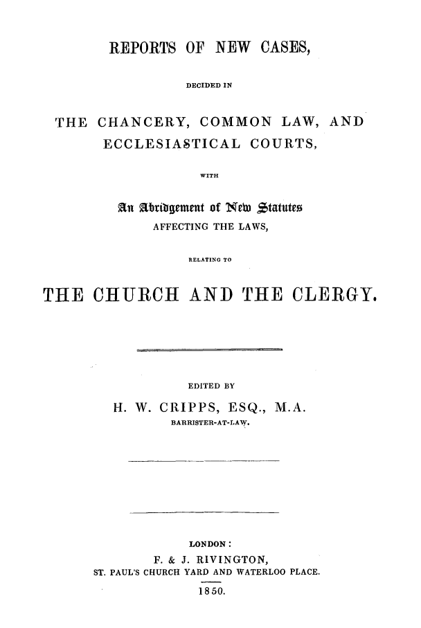 handle is hein.elrpre/rnccoma0001 and id is 1 raw text is: REPORTS OF NEW CASES,
DECIDED IN
THE CHANCERY, COMMON LAW, AND

ECCLESIASTICAL COURTS,
WITH
an abtibgemet of Neb) $tatute
AFFECTING THE LAWS,
RELATING TO

THE CHURCH AND THE CLERGY.
EDITED BY
H. W. CRIPPS, ESQ., M.A.
BARRISTER-AT-LAW.

LONDON:
F. & J. RLVINGTON,
ST. PAUL'S CHURCH YARD AND WATERLOO PLACE.
1850.



