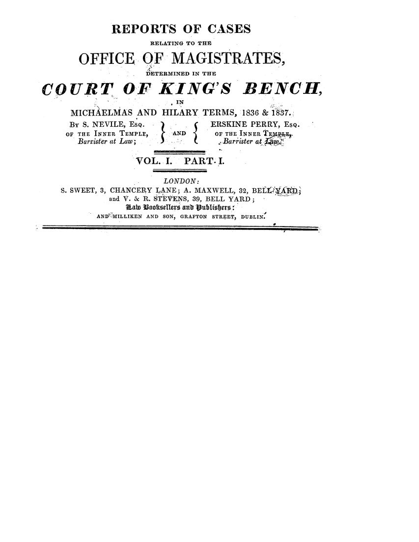 handle is hein.elrpre/rocrttoff0001 and id is 1 raw text is: ï»¿REPORTS OF CASES
RELATING TO TH9
OFFICE OF MAGISTRATES,
DETERMINED IN THE
COURT OF KING'S BENCH,
IT
MICHAELMAS AND HILARY TERMS, 1836 & 187.
By S. NEVILE, ESQ.          ERSKINE PERRY, ESQ.
OF THE INNER TEMPLE,  AND     OF THE INNER TE  E.
OF te NE  LE,               Barrister at LBaie
VOL. I. PART I.
LONDON:
S. SWEET, 3, CHANCERY LANE; A. MAXWELL, 32, BEft RX-
and V. & R. STEVENS, 39, BELL YARD;
IaiD Wooltsellers anr Vubliljepr:
AND HVILLIKEN AND SONI GRAFTON STREET, DUBLIN.


