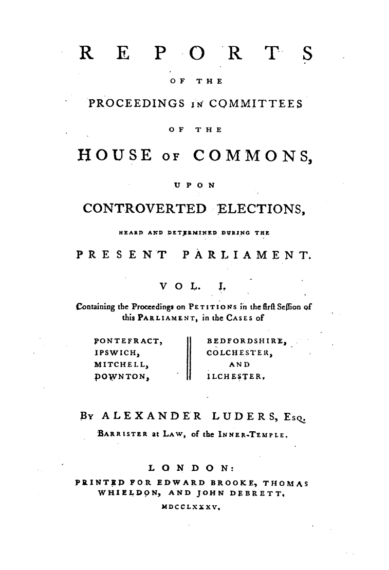handle is hein.elrpre/rpcohce0001 and id is 1 raw text is: E

0

T.

OF  THE
PROCEEDINGS 'i COMMITTEES
OF THE

HOUSE

OF

COMMONS,

UPON

CONTROVERTED

ELECTIONS,

HEARD AN D DETERMINED DURING THE

PRESENT

PARLIAMENT.

VO L.

Containing the Proceedings on PE T I T I 0 NS in the firfi Seion Qf
this PARLIAMENT, in the CASES of

)?ONTEFRACT,
IPSWICH3
MITCHELL,
pOWNTON1

By ALEXANDER

BEDFORDSHIRE,
COLCHESTER,
AND
ILCHESTER,

LUDERS, Eso,

BARRISTER at LAW, of the INNER-TIMPLE.
LONDON:
PRINT.P FOR EDWARD BROOKE, THOMAS
WHIELDON, AND JOHN DEBRETT,

MDCCLXXXV,

R


