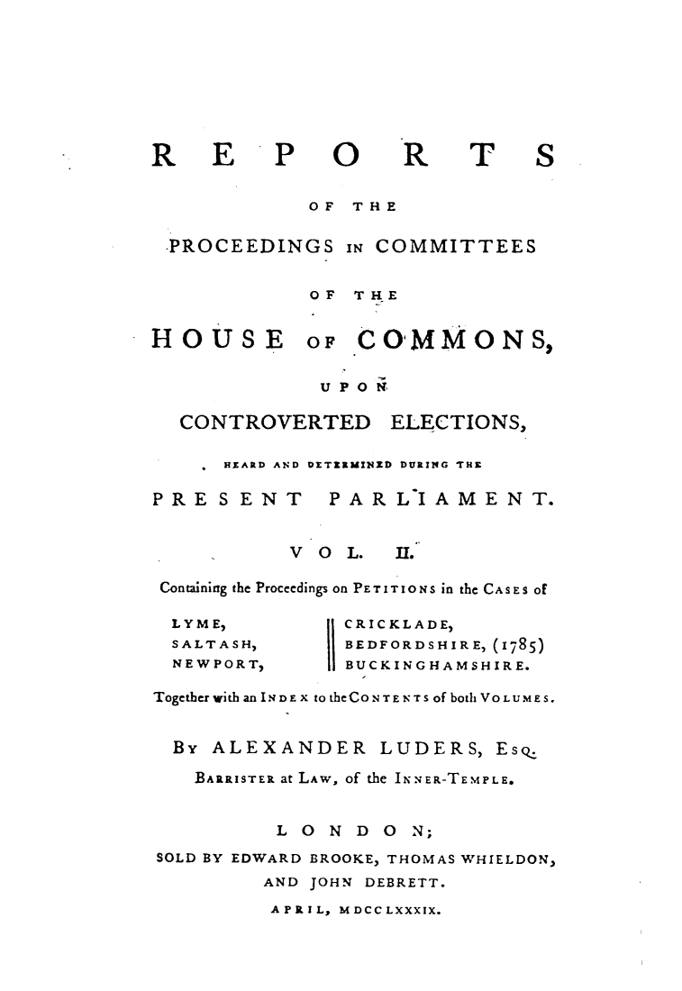 handle is hein.elrpre/rpcohce0002 and id is 1 raw text is: ï»¿EP

O0

R

T

OF THE
-PROCEEDINGS IN COMMITTEES
OF THE

HOUSE

OF COMMONS,

UP ON

CONTROVERTED

ELECTIONS,

 HEARD AND DETERMINED DURING THE

PRE SENT

PARLIAMENT.

V O L.

I.

Containing the Proceedings on PETITIONS in the CASES of

LYME,
SALTASH,
NEWPORT,

CRICKLADE,
BEDFORDSHIRE, (1785)
BUCKINGHAMSHIRE.

Together with an INDEx totheCONTENTs of both VOLUMES.
By ALEXANDER LUDERS, Esq.
BARRISTER at LAW, of the INNER-TEMPLE.
LONDO       N;
SOLD BY EDWARD BROOKE, THOMAS WHIELDON,
AND JOHN DEBRETT.

APRIL, MDCCLXXXIX.

R

S


