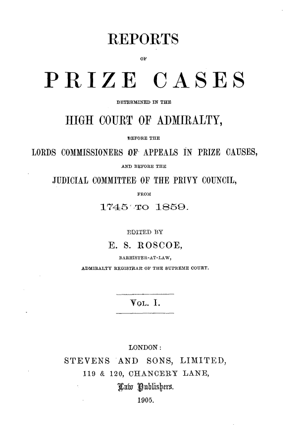 handle is hein.elrpre/rphigab0001 and id is 1 raw text is: ï»¿REPORTS
PRIZE CASES
DETERMIED IN THE
HIGH COURT OF ADMIRALTY,
BEFORE THE
LORDS COMMISSIONERS OF APPEALS IN PRIZE CAUSES,
AND BEFORE THE
JUDICIAL COMMITTEE, OF THE PRIVY COUNCIL,
FROM
1745-To 1859.
EDITED BY
E. S. ROSCOE,
BARRISTER-AT-LAW,
ADMIRALTY REGISThAR OF THE SUPREME COURT.
VOL. 1.
LONDON:
STEVENS AND SONS, LIMITED,
119 & 120, CHANCERY LANE,
1905.


