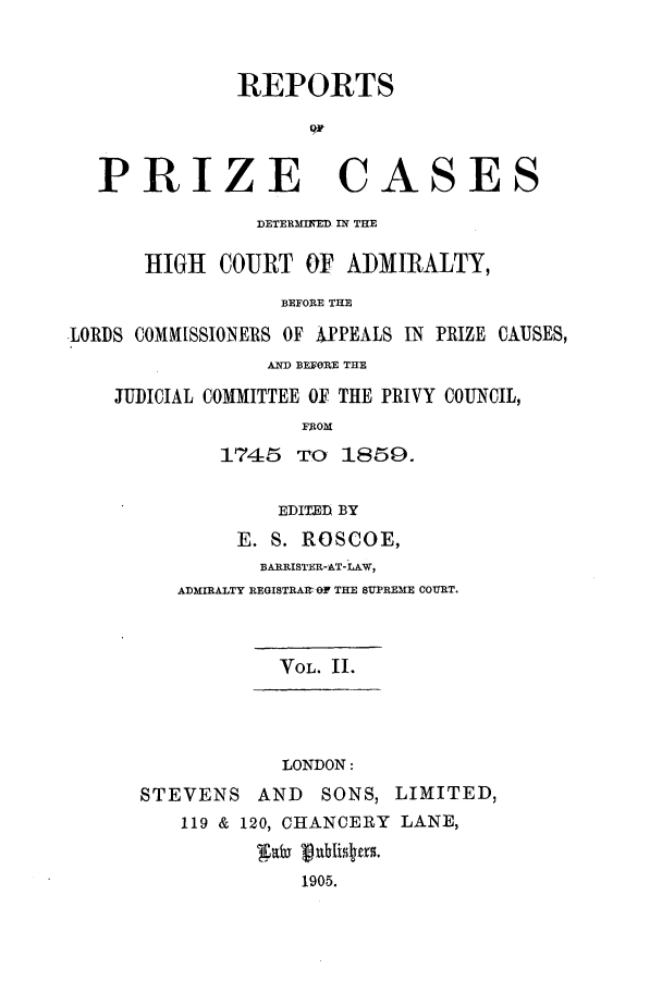 handle is hein.elrpre/rphigab0002 and id is 1 raw text is: ï»¿REPORTS
PRIZE CASES
DETERMINED IN THE
HIGH COURT OF ADMIRALTY,
BEFORE THE
LORDS COMMISSIONERS OF APEALS IN PRIZE CAUSES,
AND BEFORE THE
JUDICIAL COMMITTEE OF THE PRIVY COUNCIL,
FROM
1745 To 1859.
EDITED BY
E. S. ROSCOE,
BARRISTER-AT-LAW,
ADMIRALTY REGISTRAr OF THE SUPREME COURT.
VOL. II.
LONDON:
STEVENS AND SONS, LIMITED,
119 & 120, CHANCERY LANE,
1905.


