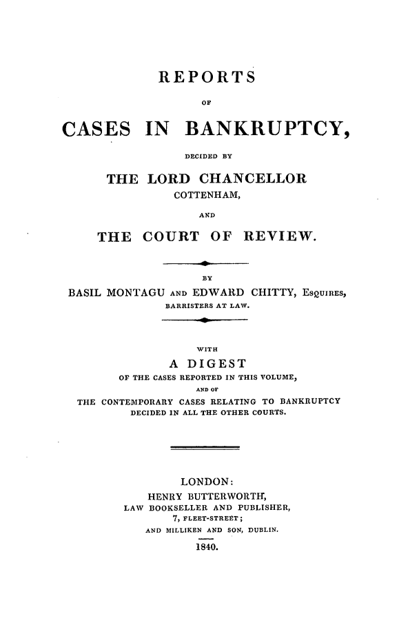 handle is hein.elrpre/rtbkdel0001 and id is 1 raw text is: REPORTS
OF
CASES IN BANKRUPTCY,
DECIDED BY
THE LORD CHANCELLOR
COTTENHAM,
AND
THE COURT OF REVIEW.
BY
BASIL MONTAGU AND EDWARD CHITTY, ESQUIRES,
BARRISTERS AT LAW.
WITH
A DIGEST
OF THE CASES REPORTED IN THIS VOLUME,
AND OF
THE CONTEMPORARY CASES RELATING TO BANKRUPTCY
DECIDED IN ALL THE OTHER COURTS.
LONDON:
HENRY BUTTERWORTH,
LAW BOOKSELLER AND PUBLISHER,
7, FLEET-STREPT;
AND MILLIKEN AND SON, DUBLIN.
1840.


