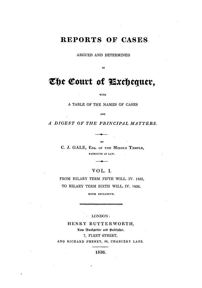 handle is hein.elrpre/rtsguex0001 and id is 1 raw text is: REPORTS OF CASES
ARGUED AND DETERMINED
IN
rot            ot  f  axdcquer,
WITH
A TABLE OF THE NAMES OF CASES
AND
A DIGEST OF THE PRINCIPAL MATTERS.

C. J. GALE, EsQ. OF THE MIDDLE TEMPLE,
BARRISTER AT LAW.
VOL. I.
FROM HILARY TERM FIFTH WILL. IV. 1835,
TO HILARY TERM SIXTH WILL. IV. 1836.
BOTH INCLUSIVE.

LONDON:
HENRY BUTTERWORTH,
7RaW 1 3aocffcIr anb pubfi~bcr,
7, FLEET STREET,
AND RICHARD PHENEY, 89, CHANCERY LANE.
1836.


