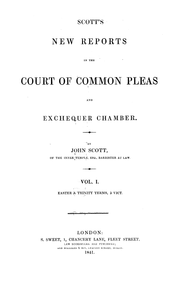 handle is hein.elrpre/sconplee0001 and id is 1 raw text is: ï»¿SCOTT'S
NEW REPORTS
IN THE
COURT OF COMMON PLEAS
AND

EXCHEQUER CHAMBER.
BY
JOHN SCOTT,
OF THE INNER TEMPLE, ESQ., BARRISTER AT LAW.
VOL. I.
EASTER A TRINITY TERMS, 3 VICT
LONDON:
S. SWEET, 1, CHANCERY LANE, FLEET STREET.
LAW  BOOKSELLER AND PUBLISHEH;
ND3 MILLI1KEN  &  W   RAI 1O  ETHEEsI,  It Ri l.
I841.


