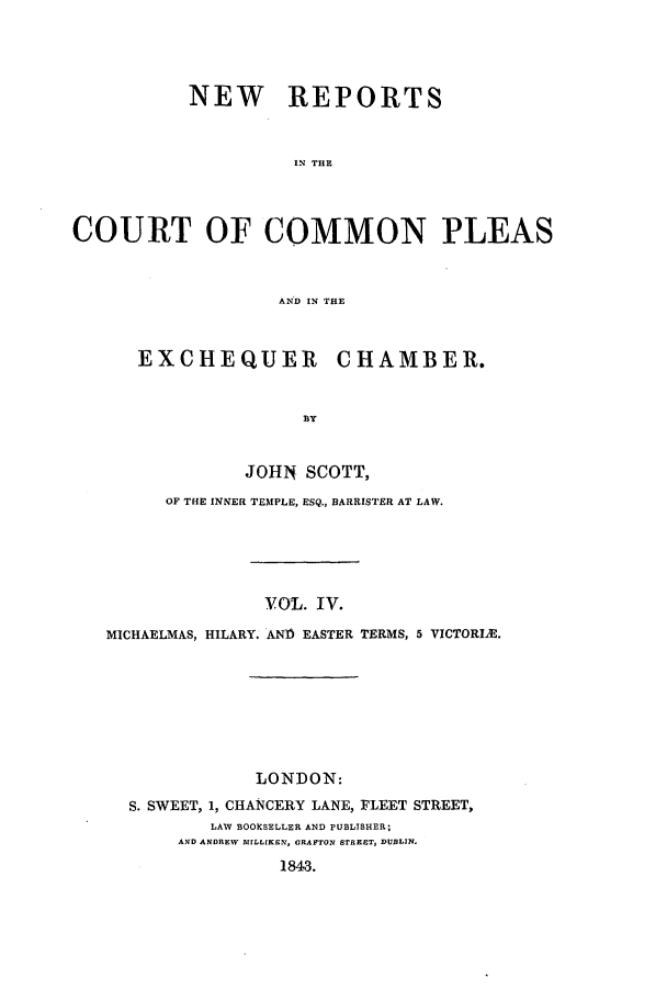 handle is hein.elrpre/sconplee0004 and id is 1 raw text is: ï»¿NEW REPORTS
CN THE
COURT OF COMMON PLEAS
AN9D IN THE

EXCHEQUER

CHAMBER.

JOHN SCOTT,
OF THE INNER TEMPLE, ESQ., BARRISTER AT LAW.
vOL. IV.
MICHAELMAS, HILARY. AND EASTER TERMS, 5 VICTORIA.

LONDON:
S. SWEET, 1, CHANCERY LANE, FLEET STREET,
LAW BOOKSELLER AND PUBLTSHER;
AND ANDREW MILLIKEN, ORAFTON STREET, DUBLIN.
1843.


