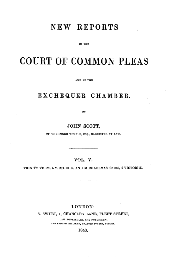 handle is hein.elrpre/sconplee0005 and id is 1 raw text is: ï»¿NEW REPORTS
IN THE
COURT OF COMMON PLEAS
AND IN THE

EXCHEQUER CHAMBER.
BY
JOHN SCOTT,

OF THE INNER TEMPLE, ESQ., BARRISTER AT LAW.
VOL. V.
TRINITY TERM, 5 VICTORL9, AND MICHAELMAS TERM, 6 VICTORIE.

LONDON:
S. SWEET, 1, CHANCERY LANE, FLEET STREET,
LAW BOOKSELLER AND PUBLISHER;
AND ANDREW MILLIKEN, GRAFTON BTREET, DUBLIN.
1843.


