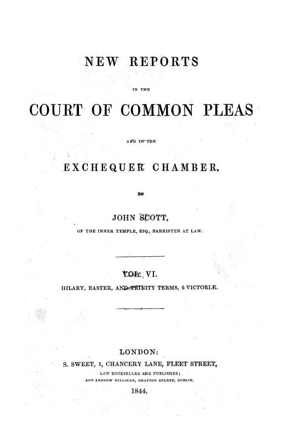 handle is hein.elrpre/sconplee0006 and id is 1 raw text is: ï»¿NEW REPORTS
IN THE
COURT OF COMMON PLEAS
A!(D ITRS- HE

EXCHEQUEKt CHAMBER.
JOHN SCOTT,
OF THE INNER TEMPLE, ESQ., BARRISTER AT LAW.
tO   V.v1
HILARY, EASTER, AN-WOfTMITY TERMS, 6 VICTORIE.
LONDON:
S. SWEET, 1, CHANCERY LANE, FLEET STREET,
LAW BOOKSELLER AND PUBLISHER;
AND ANDREW MILLIKEN, ORAFTON STREET, DUBLIN.
1844.


