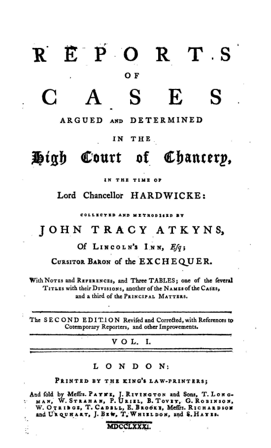 handle is hein.engnom/akhdw0001 and id is 1 raw text is: 





R E P O R


C


A


OF


S


T.S


E


S


      ARGUED AND DETERMINED

                  IN  THE


kigb       Court       of     (Eanterp,

                EN THE TIME OF

      Lord  Chancellor HARDWICKE:

           COLLECTED AND ME'rIOD3tED By


JOHN


TRACY


ATKYNS,


           Of LINCOLN'S   I.NN, Efq;

     CURSITOR BARON of the E X C H E QU E R.

WithNOTES and REFERENCES, and Three TABLES; one of the feveral
   TITLES with their DIvIS ION S, another of the NAMEs of the CASES,
          and a third of the PRINCIPAL MATTERS.


The S E C O N D E D I T.1O N Revifed and Correaed, with References to
        Cotemporary Reporters, and other Improvements.

                  V  O L. I.


              L  O  N  D  O  N:
      PRINTED BY THE KING'S LAW-PRINTERS;
And fold by Meffrs. P A Y r E, J. RIv I N-o T O N and Sons, T. LoN G.
  MAN, W. STRAISA N, P. URIEL, B. Tovsy, G. RoBINsoN,
  W.OTRIbos, T.CA2LL      , E.BRO6K3 , Meffrs.RIcHAIDSON
  and U gy ART, J. BzE, T.WHI .DON, and S.HAT Eu.
                 MDCOLXMXI.


