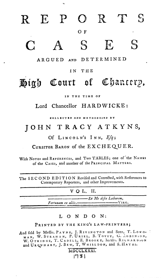 handle is hein.engnom/akhdw0002 and id is 1 raw text is: 


R E


C


P O


A


R


OF


S


E


T S


S


      ARGUED      AND DETERMINED

                  IN  THE


kigf)        Court      of    C1)an.ter2,

                IN THE TIME OF

      Lord  Chancellor HARDWICKE:

           COLLECTED AND METUODISED BY

  JOHN TRACY ATKYNS,

          Of  LINCOLN'S  INN,  Efq;

     CURSITOR BARON of the E X C H E QU E R.

With NOTES and REFERENCES, and Two TABLES; one of the NAMiS
     of the CASES, and another of the PRINCIPAL MATTERS.


The S E C O N D E D I T 10 N Revifed and Corre&ed, with References to
        Cotemporary Reporters, and other Improvements.

                  V O  L. II.
          ----------Ex Me difce Laborem,
          Fortunam ex aliis.       VIc.

              L  O  N  D  O  N:
      PRINTED BY THE KING'S LAW-PRINTERS;
And fold by Meffrs. PA YN E, J. R IV ING TON and Sons, T. LowG-
  MAN, W.STR A H A N, P.URIE L, B. TOVEY, G. O BINs ON,
  W.OTRIDGE, T. CADELL, E. BRoOKE, XielfrS. RILHARD,UN
  andUstR uHART, J. BEw, T. WHIELDON, and S.H AYEs.
                  ADCCLXXXI.
                    ,t1 1


