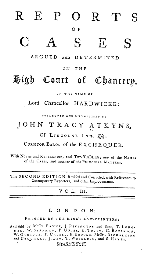 handle is hein.engnom/akhdw0003 and id is 1 raw text is: 


R E


P O


R


T S


OF


C


A


S


E


S


        ARGUED     AND DETERMINED

                   IN  THE


 t     jigX Court of  (banterp,

                 IN THE TIME OF

       Lord Chancellor HARDWICKE:

            COLLECTED AND MITHODISED BY

   JOHN TRACY ATKYNS,

           Of LINCOLN'S   INN, Efq;

     CURSITOR BARON of the E XC H E QU ER.

With NOTES and REFERENCES, and Two TABLES; one of the NAMES
     of the CASES, and another of the PRINCIPAL MATTERS.


The S E C O N D E D I T 1 0 N Revifed and Corrccd, with References to
        Cotemporary Reporters, and other Improvemen-ts.

                  V O L. III.



              L  O  N  D  O  N:
     PRINTED  BY THE KING'S LAW-PRINTERS;
And fold by Meffrs. P A Y N E, J. RIVING TON and Sons, T. LON G-
  MAN, W.ST R A H A N, P.U R IEL, B. TOV EY, G. ROBIN SON,
  W.OTrRIDGE, T.CADELL, E.BROOKE, Xeffrs. RicHARDSON
  andURQUHART, J.BEw, T. WHIELDON, and S.HAY ES.
                 MDCCLXXII'


