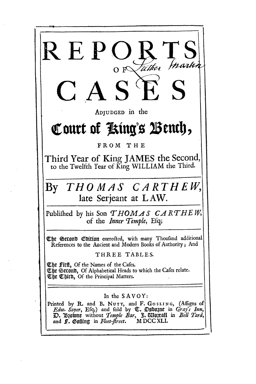 handle is hein.engnom/crtwr0001 and id is 1 raw text is: 






REPO TS
                   0



    CASK                           S

              ADJUDGED in the


  (court of IJuin's '0Bnd,
               FROM T H E

 Third  Year of  King JAMES the Second,
 to  the Twelfth Year of King WILLIAM the Third.


 By THOMAS CARTHEW,
          late Serjeant at L AW.

 Publiihed by his Son THOMA S  CA RTNE   W,
            of the Inner Temple, Efq;

 eje  econtb eDitfon correded, with many Thoufand additional
 References to the Ancient and Modern Books of Authority ; And
              THREE TABLES.
 Zbe friff, Of the Names of the Cafes.
 Sbe gEtonD, Of Alphabetical Heads to which the Cafes relate.
 Sbe ' birD, Of the Principal Matters.

                 In the SAVOY:
 Printed by R. and B. NU-r-r, and F. GOSIING, (Afligns of
   Edw. Sayer, Efq;) and fold by S. iobolne in Gray's Inn,
   P. Zjoiue without Temple Bar, 3. Woloral in Bell Tard,
   and F. Oohfing in Fleet -Jreet.  M DCC XLI.


