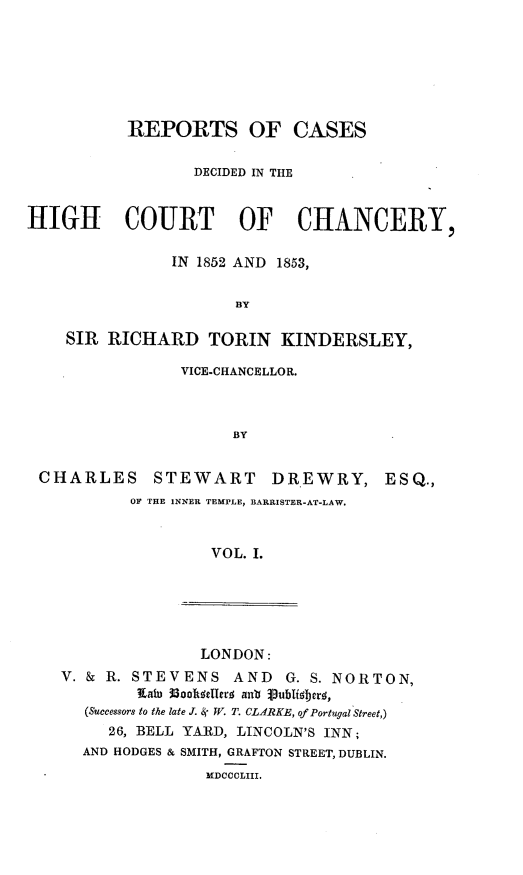handle is hein.engnom/dwkdr0001 and id is 1 raw text is: 







           REPORTS OF CASES


                  DECIDED IN THE



HIGH COURT OF CHANCERY,

                IN 1852 AND 1853,


                       BY

    SIR  RICHARD TORIN KINDERSLEY,


               VICE-CHANCELLOR.



                     BY


CHARLES STEWART DR.EWRY,
          OF THE INNER TEMPLE, BARRISTER-AT-LAW.



                   VOL. I.


ESQ.,


               LONDON:
V. & R. STEVENS    AND  G. S. NORTON,
        Rai) I8001tizuerf; anb j3Ublif;jerk,
   (Successors to the late J. & W. T. CLARKE, of Portugal Street,)
     26, BELL YARD, LINCOLN'S INN;
  AND HODGES & SMITH, GRAFTON STREET, DUBLIN.
                MDCCCLIII.


