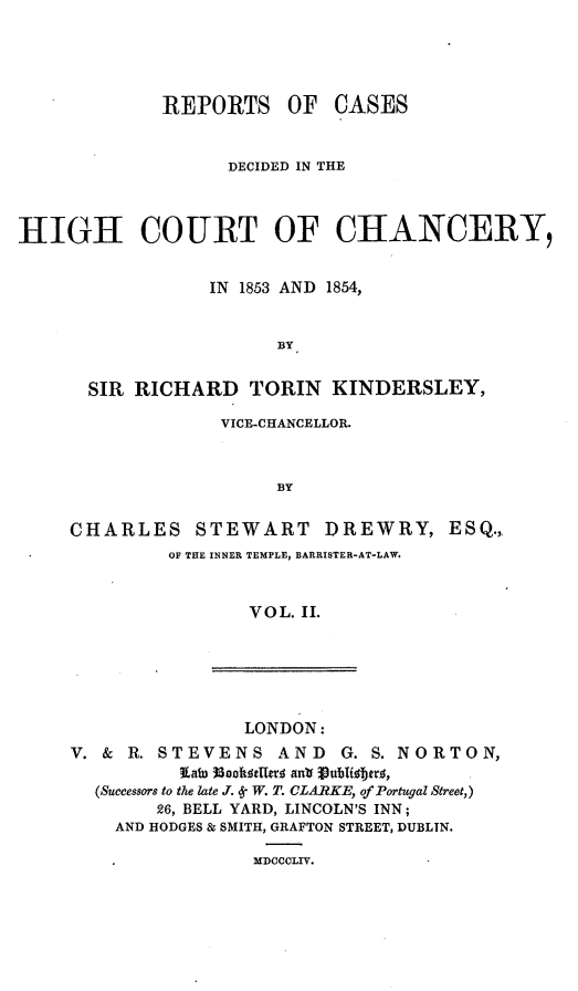 handle is hein.engnom/dwkdr0002 and id is 1 raw text is: 




             REPORTS OF CASES


                   DECIDED IN THE



HIGH COURT OF CHANCERY,


                 IN 1853 AND 1854,


                        BY


      SIR  RICHARD   TORIN   KINDERSLEY,

                  VICE-CHANCELLOR.


                        BY

     CHARLES STEWART I)REWRY, ESQ.,
              OF THE INNER TEMPLE, BARRISTER-AT-LAW.


                     VOL. II.


                LONDON:
V. & R. STEVENS AND      G. S. NORTON,
          lawn 3300fot ma anlrVublis; tjrl,
  (Successors to the late J.   W. T. CLARKE, of Portugal Street,)
        26, BELL YARD, LINCOLN'S INN;
    AND HODGES & SMITH, GRAFTON STREET, DUBLIN.


MDCCCLIV.


