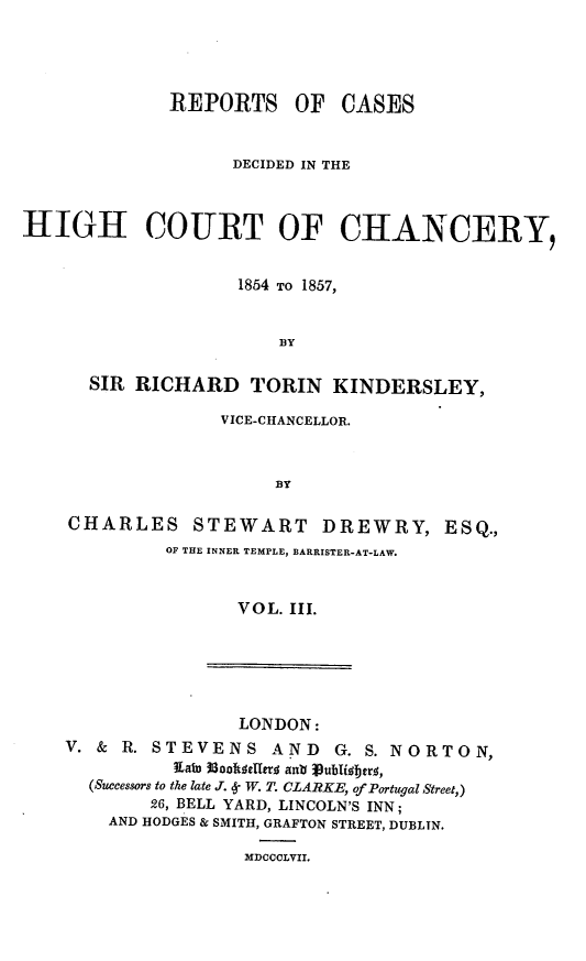handle is hein.engnom/dwkdr0003 and id is 1 raw text is: 





             REPORTS OF CASES


                   DECIDED IN THE



HIGH COURT OF CHANCERY,


                    1854 TO 1857,


                       BY


      SIR RICHARD TORIN KINDERSLEY,

                  VICE-CHANCELLOR.



                       BY

    CHARLES STEWART DREWRY, ESQ.,
             OF THE INNER TEMPLE, BARRISTER-AT-LAW.



                    VOL. III.


                LONDON:
V. & R. STEVENS AND      G. S. NORTON,
          Rain iooftdelerd ant jubifberq,
  (Successors to the late J. 4- W. T. CLARKE, of Portugal Street,)
        26, BELL YARD, LINCOLN'S INN;
    AND HODGES & SMITH, GRAFTON STREET, DUBLTN.

                MDCCCLVII.



