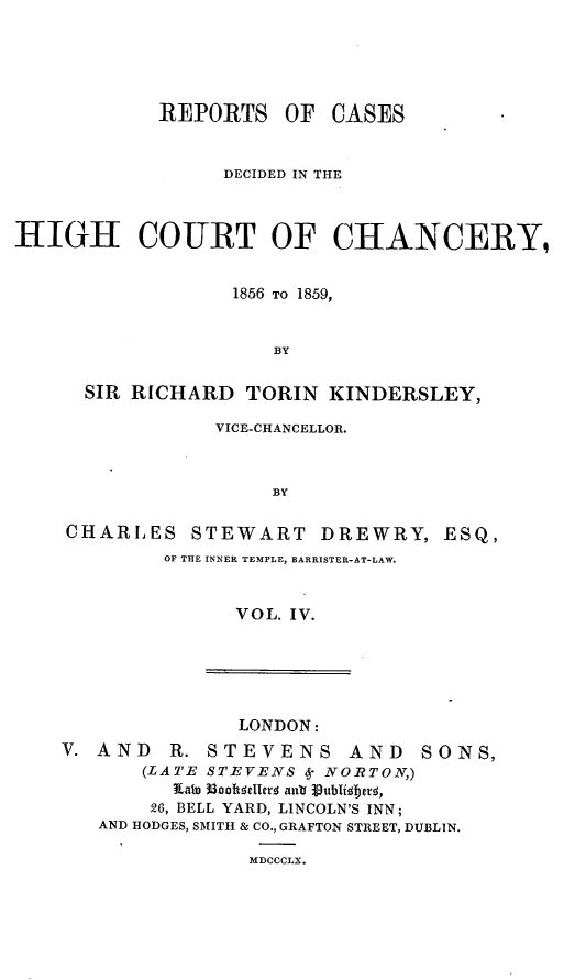 handle is hein.engnom/dwkdr0004 and id is 1 raw text is: 





            REPORTS OF CASES


                  DECIDED IN THE



HIGH COURT OF CHANCERY,


                  1856 TO 1859,


                      BY


      SIR RICHARD   TORIN  KINDERSLEY,

                 VICE-CHANCELLOR.



                      BY

    CHARLES STEWART DREWRY, ESQ,
             OF THE INNER TEMPLE, BARRISTER-AT-LAW.



                   VOL. IV.


               LONDON:
V. AND   R. STEVENS AND       SONS,
       (LATE STEVENS 6 NORTON,)
         Xato 36Dalsellerd an'a iublifsb es,
         26, BELL YARD, LINCOLN'S INN;
   AND HODGES, SMITH & CO., GRAFTON STREET, DUBLIN.

                MDCCCLX.


