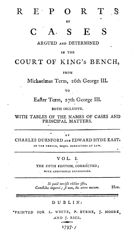 handle is hein.engnom/rcadkdu0001 and id is 1 raw text is: R    E- P      O    R
OF
C     A- S       E
ARGUED AND DETERMINED
IN THE

S

COURT OF KING's BENCH,
FROM
Michaelmas Term, 26th George III.
TO

Eafter Term, 27th George III.
BOTH INCLUSIVE.

WITH TABLES OF THE NAMES OF
PRINCIPAL MATTERS.

CASES AND

SBY
CHARLES DURNFORD ANz EDWARD HYDE EAST;
OF THE TEMPLE, ESQRS. BARRISTERS AT LAW.
V O L. I.
THE FIFTH EDITION, CORRECTED;
WITH ADDITIONAL BEFERENCES.
Si quid noifi reLius t|Is,
Candidus imperti; fi non, his utere mecum.  HoR.
D UBLIN:
'PRINTED   FOR   L. WHITE, P. BYRNE, J. MOORE,
AND J. RICE.
1797-.


