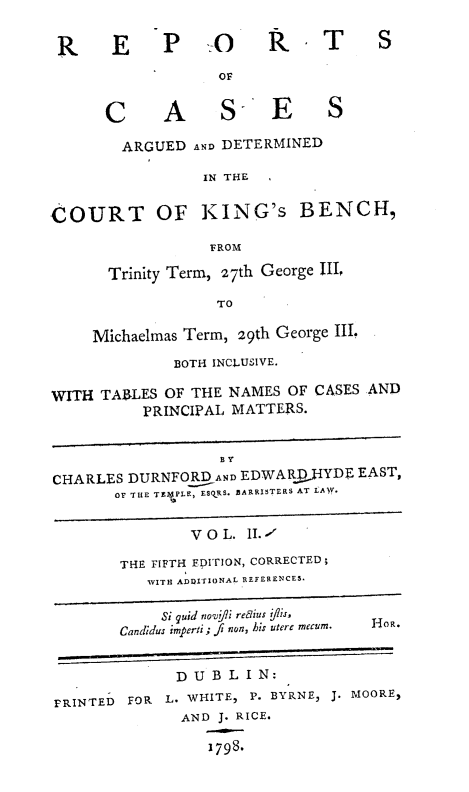handle is hein.engnom/rcadkdu0002 and id is 1 raw text is: R      E     P    -.     R - T         S
OF
C      A      S E          S
ARGUED AND DETERMINED
IN THE
COURT OF KING's BENCH,
FROM
Trinity Term, 27th George II,
TO
Michaelmas Term, 29th George III.
BOTH INCLUSIVE.
WITH TABLES OF THE NAMES OF CASES AND
PRINCIPAL MATTERS.
BT
CHARLES DURNFORD AND EDWARDYYDF EAST,
OF THE TEO4PLE, ESORS. BARRISTERS AT LAW.
V O L. II.-1
THE FIFTH EpITION, CORRECTED;
WITH ADUITIONAL REFERENCES.
Si quid nov f/i reLius flis,
Candidus imperti; fi non, his utere mecum.  HO-R.
D U B L IN:
PRINTED FOR L. WHITE, P. BYRNE, J. MOORE,
AND J. RICE.
1798.


