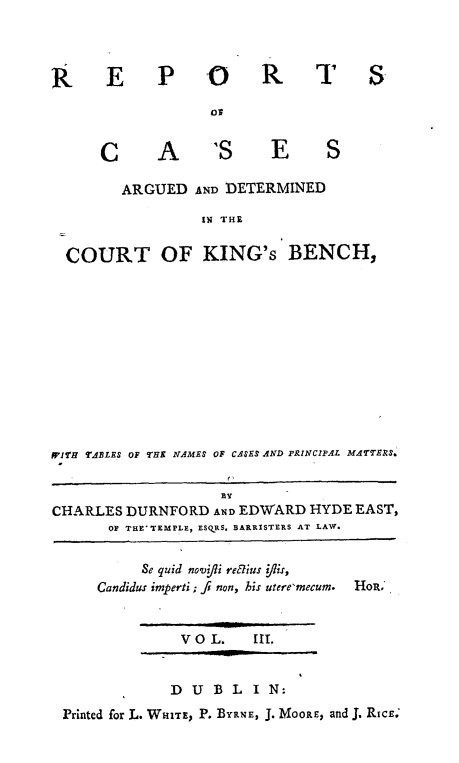 handle is hein.engnom/rcadkdu0003 and id is 1 raw text is: R E P O   R

or

A

'S  E  S

ARGUED AND DETERMINED
IN THE
COURT OF KING's BENCH,

W7'H TABLES OF THE NAMES OF CASES AND PRINCIPAL MATTERS.
CHARLES DURNFORD AND EDWARD HYDE EAST,
OF THE' TEMPLE, ESQRS. BARRISTERS AT LAW.

Se quid novfipi refius fiis,
Candidus imperti ; fi non, his utere'mecum.

V O L.    III.

D  UBL      IN:
Printed for L. WHITE, P. BYRNE, J. MOORE, and J. RICE

T S

C


