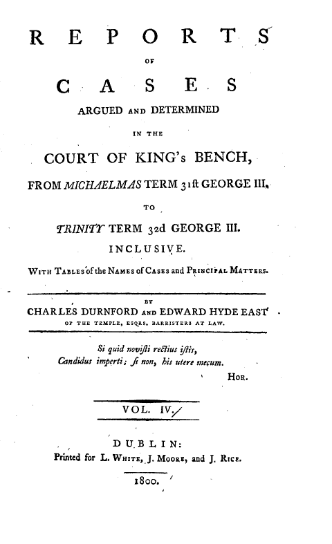 handle is hein.engnom/rcadkdu0004 and id is 1 raw text is: R E P O R T S
or
C       A       S      E       S
ARGUED AND DETERMINED
IN THE
COURT OF KING's BENCH,
FROM MICHAELMAS TERM 3 ift GEORGE III.
TO
TRINIrr TERM 32d GEORGE III.
INCLUSIVE.
WITH TABLES Of the NAMES Of CASES and PRINCIPAL MATTERS.
BY
CHARLES DURNFORD AND EDWARD HYDE EASI' -
OF THE TEMPLE, ESQRS. BARRISTERS AT LAW.
Si quid novifi reglius /lis,
 Cndidus imperti; fj non, hir utere mecum.
HOR.
VOL. IVY
D U.B LI N:
Printed for L. WHITE, J. MOORE, and J. RICE.
18oo. '


