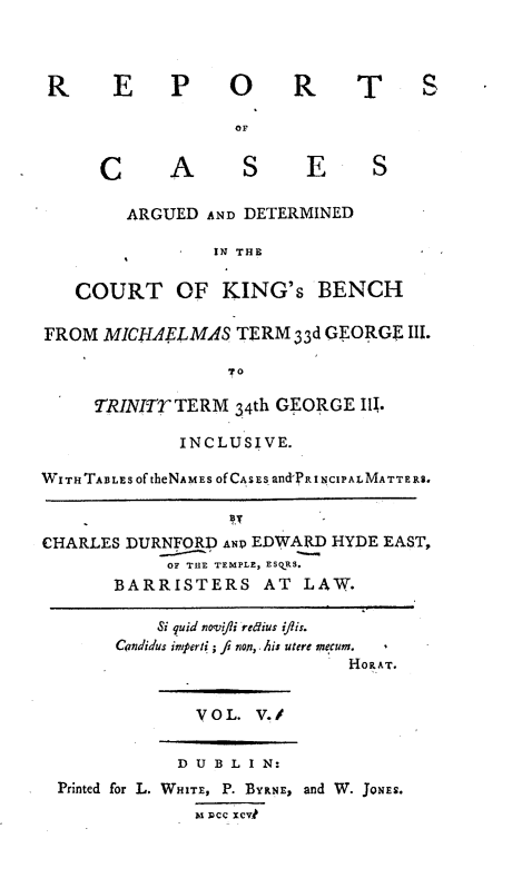 handle is hein.engnom/rcadkdu0005 and id is 1 raw text is: R E P O
OF

C

R

T S

A   S  E   S

ARGUED AND DETERMINED
IN THE
COURT OF KING's BENCH
FROM MICIIAEFLMAS TERM 33d GEORGE III.
T o
TRINITT TERM 34th GEORGE III.
INCLUSIVE.
WITHTABLES OftheNAMES OfCASs and' RINCIPALMATTERS.
CHARLES DURNFORD ANP EDWARD HYDE EAST,
OF THE TEMPLE, ESRS.
BARRISTERS AT LAW.
Si quid novi/li redius ijtis.
Candidus imperti ; fi non, .his utere mecum.
HOR AT.

VOL. V../

D U B L I N:
Printed for L. WHITE, P. BYRNE, and W. JONES.
M DCc xCv1


