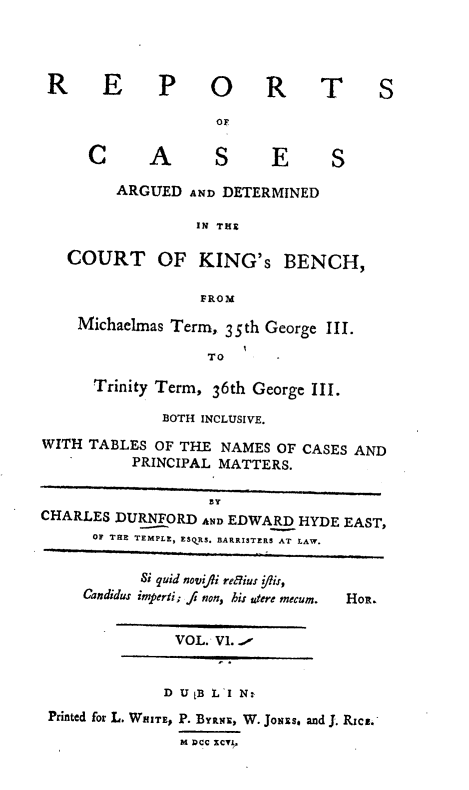handle is hein.engnom/rcadkdu0006 and id is 1 raw text is: R E P

O R T S

C       A       S      E      S
ARGUED AND DETERMINED
IN THE
COURT OF KING'S BENCH,
FROM
Michaelmas Term, 35th George III.
TO
Trinity Term, 36th George III.
BOTH INCLUSIVE.
WITH TABLES OF THE NAMES OF CASES AND
PRINCIPAL MATTERS.
CHARLES DURNFORD AND EDWARD HYDE EAST,
OF THE TEMPLE, ESQRS. BARRISTERS AT LAW.
Si quid novfli reiu: ?is,
Candidus imperti; fs non, his utere mecum.  Hol.
VOL.' V1.
D U[B L'I N:
Printed for L. WHITE, P. BYRNE, W. JoNEs. and J. Rica.
M Dcc RcvYI



