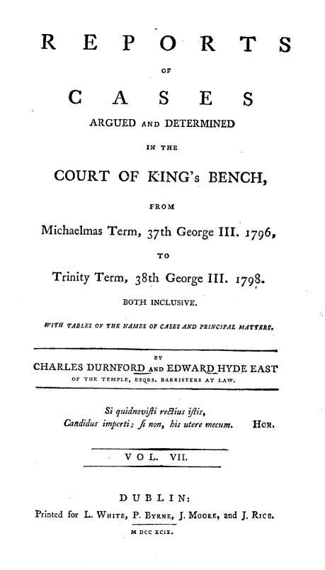 handle is hein.engnom/rcadkdu0007 and id is 1 raw text is: R E P O

R

T S

OF

C A

S E

ARGUED AND DETERMINED
IN THE
COURT OF KING'S BENCH,
FROM
Michaelmas Term, 37th George III. 1796,
TO
Trinity Term, 38th George III. 1798.
BOT$I INCLUSIVE.
W'ITH TABLES OF THE NAMES OF CASES AND PRINCIPAL1 MATTRRF.
BY
CHARLES DURNFORD AND EDWARQHYDE EAST
OF THE TEMPLE, ESQRS. BARRISTERS AT LAW.

Si quidnov ffi reius j/is,
Candidus imperti; fi non, his utere mecum.
VOL. VII.

Hol.

DUB LIN:
Printed for L. WHITE, P. BYRNE, J. MOORE, and J. Rica.
M DCC xCls.

S


