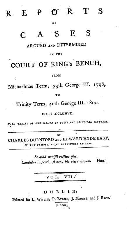 handle is hein.engnom/rcadkdu0008 and id is 1 raw text is: RE p 4 R                       T S
C      A       S      E      S
ARGUED AND DETERMINED
IN THE
COURT OF KING's BENCH,
FROM
Michaelmas Term, 39th George III. 1798,
TO
Trinity Term, 4oth George III. 8 oo.
BOTH INCLUSIVE.
JPITH TABLES OF THE NAMES OF CASES AND PRINCIPAL MATERS.
BY
CHARLES DURNFORD AND EDWARD HYDE EAST,
OF THE TEMPLE, ESQRS. BARRISTERS AT LAW.
Se quid novfipi refius yiis,
Candidur imperti ; fi non, his utere'mecum. HOR.
VOL. VIII.
D U B L I N:
Printed for L. WHITE, P. BYRNE, J. MOORE, and J. RICE.
piD.D



