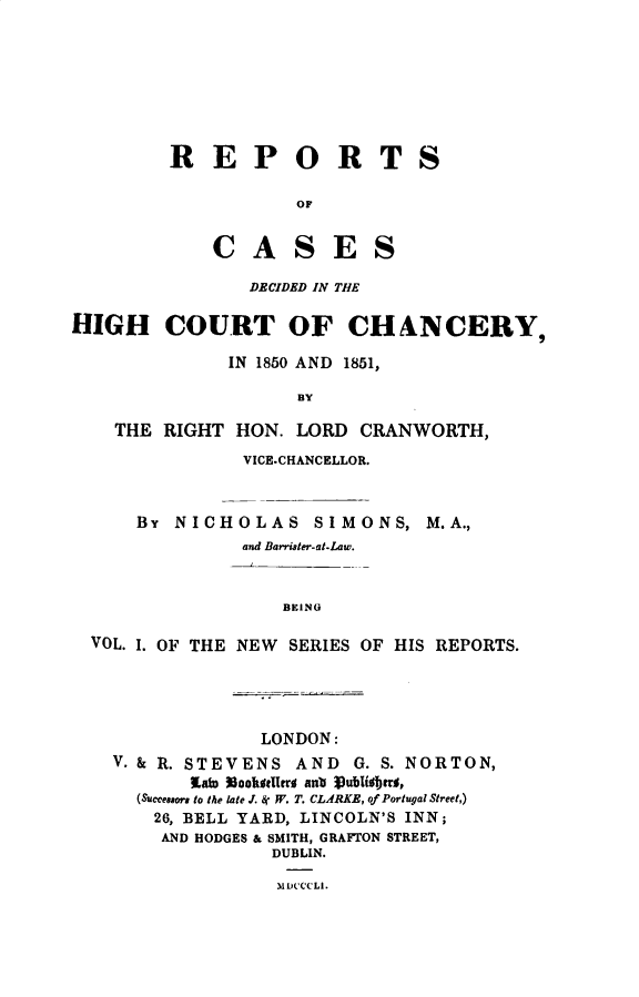 handle is hein.engnom/smnrp0001 and id is 1 raw text is: 








R   E   P   O R T

            OF


    C   A   S   E   S

        DECIDED IN THE


S


HIGH COURT OF CHANCERY,

               IN 1850 AND 1851,

                      BY

    THE  RIGHT  HON.  LORD  CRANWORTH,
                 VICE.CHANCELLOR.



      BY  NICHOLAS SIMONS, M.A.,
                 and Barrister-at-Law.


                     BEING

  VOL. I. OF THE NEW SERIES OF  HIS REPORTS.


               LONDON:
V. & R. STEVENS   AND   G. S. NORTON,
        laW NookotUrr anb Jublisjjra,
  (Successors to the late J. &  W. T. CL.ARKE, of Portugal Street,)
    26, BELL YARD, LINCOLN'S INN;
    AND HODGES & SMITH, GRAFTON STREET,
                DUBLIN.

                MDCCCLI.


