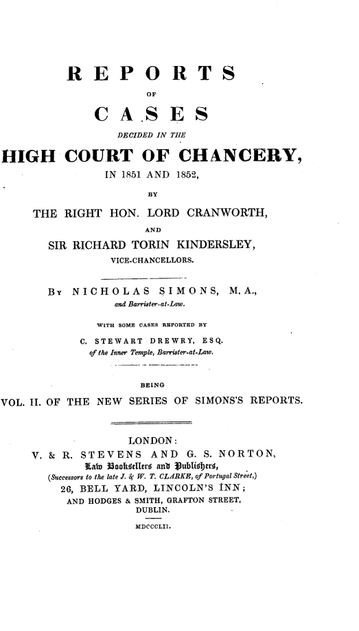 handle is hein.engnom/smnrp0002 and id is 1 raw text is: 







          R   EP OR TS

                       OF


               CA .SES

                  DECIDED IN THE


HIGH COURT OF CHANCERY,

                IN 1851 AND 1852,

                       BY

     THE  RIGHT  HON.  LORD  CRANWORTH,
                      AND

       SIR RICHARD  TORIN  KINDERSLEY,
                 VICE-CHANCELLORS.



       BY  NICHOLAS SIMONS, M.A.,
                  and Barrister-at-Law.

               WITH SOME CASES REPORTED BY

            C. STEWART DREWRY, ESQ.
              of the Inner Temple, Barrister-at-Law.



                      BEING

VOL. II. OF THE NEW SERIES OF SIMONS'S REPORTS.



                    LONDON:

     V. & R. STEVENS   AND   G. S. NORTON,
             Katy 38nksllerl aub Vublisbtris,
       (Successors to the late J. Sr W. T. CLARKE, of Portugal Street,)
         26, BELL YARD, LINCOLN'S INN;
         AND  HODGES & SMITH, GRAFTON STREET,
                     DUBLIN.

                     MDCCCLII.


