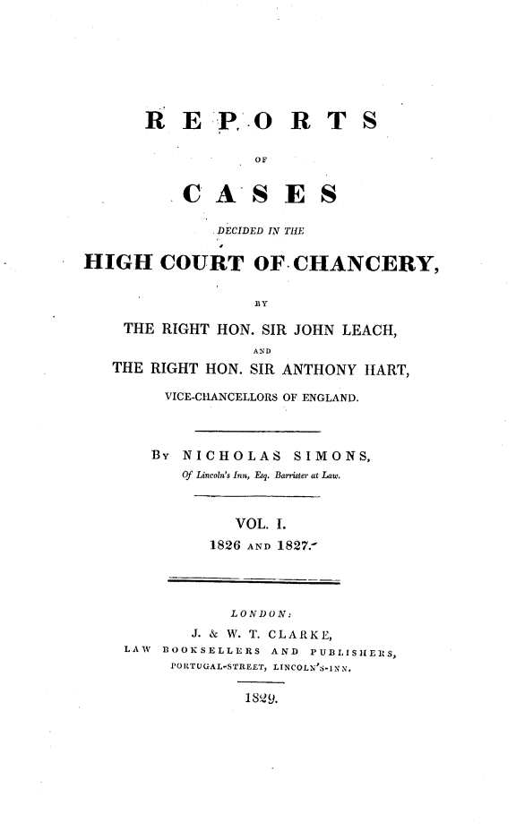 handle is hein.engnom/smnsr0001 and id is 1 raw text is: 







R   E   P.  O   R T


OF


C   A'S E


S


               DECIDED IN THE

HIGH COURT OF CHANCERY,


THE   RIGHT HON. SIR JOHN LEACH,
                AND
THE RIGHT HON.  SIR ANTHONY HART,


VICE-CHANCELLORS OF ENGLAND.



BY NICHOLAS SIMONS,
   Of Lincoln's Inn, Esq. Barrister at Law.


   VOL. I.
1826 AND 1827.


            LONDON:
        J. & W. T. CLARKE,
LAW BOOKSELLERS  AND PUBLISHERS,
     PORTUGAL-STREET, LINCOLN'S-INN.

              1SQ9.


S


