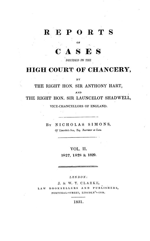 handle is hein.engnom/smnsr0002 and id is 1 raw text is: 







       R   E   P   O R T S

                   OF


           C   A   S   E   S

               DECIDED IN THE


HIGH COURT OF CHANCERY,

                   BY

   THE  RIGHT HON. SIR ANTHONY  HART,
                   A ND

THE RIGHT  HON. SIR LAVNCELOT SHADWELL,

         VICE-CHANCELLORS OF ENGLAND.




         BY NICHOLAS SIMONS,
           Of Lincoln's Inn, Esq. Barrister at Law.




                 VOL. II.

             1827, 1828 & 1829.





                 LONDON:

            J. & W. T. CLARKE,
     LAW BOOKSELLERS A ND PUBLISHERS,
          PORTUGAL-STREET, LINCOLN'S-INN.

                  1831.


