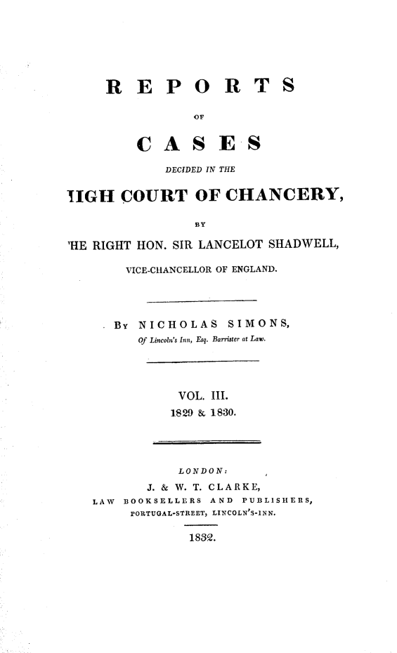 handle is hein.engnom/smnsr0003 and id is 1 raw text is: 






R   E   P   O R T


S


        OF


C   A   S  ES

    DECIDED IN THE


UGH COURT OF CHANCERY,

                  BY

'HE RIGHT HON. SIR LANCELOT SHADWELL,


  VICE-CHANCELLOR OF ENGLAND.




BY NICHOLAS SIMONS,
   Of Lincoln's Inn, Esq. Barrister at Law.


VOL.  III.
1829 & 1830.


            LONDON:
        J. & W. T. CLARKE,
LAW BOOKSELLERS AND  PUBLISHERS,
     PORTUGAL-STREET, LINCOLN'S-INN.

             1832.


