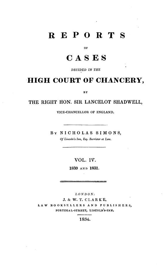 handle is hein.engnom/smnsr0004 and id is 1 raw text is: 







       R   E   P   O   R   T   S

                   OF


             CASES

             DECIDED IN THE


HIGH COURT OF CHANCERY,

                  BY

THE  RIGHT HON. SIR LANCELOT SHADWELL,

          VICE-CHANCELLOR OF ENGLAND.




        BY NICHOLAS SIMONS,
           Of Lincoln's Inn, Esq. Barrister at Law.




               VOL. IV.

               1830 AND 1831.





               LONDON:
            J. & W. T. CL A R K E,
   LAW  BOOKSELLERS AND PUBLISHERS,
         PORTUGAL-STREET, LINCOLN'S-INN.

                 1884.


