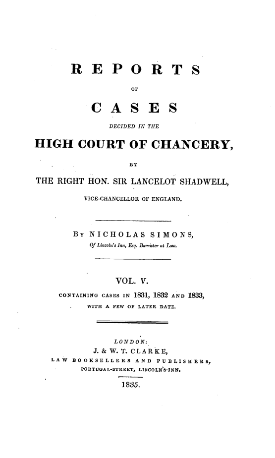 handle is hein.engnom/smnsr0005 and id is 1 raw text is: 









       R   E   P   O   R   T   S

                   OF


           CASES

               DECIDED IN THE


HIGH COURT OF CHANCERY,


                   BY

THE RIGHT  HON. SIR LANCELOT SHADWELL,

          VICE-CHANCELLOR OF ENGLAND.




        BY NICHOLAS SIMONS,
           Of Lincoln's Inn, Esq. Barrister at Law.





                VOL. V.

     CONTAINING CASES IN 1831, 1832 AND 1833,
          WITH A FEW OF LATER DATE.




                LONDON:
            J. & W. T. CLARKE,
   LAW BOOKSELLERS  AND PUBLISHERS,
         PORTUGAL-STREET, LINCOLN'S-INN.

                 1835.


