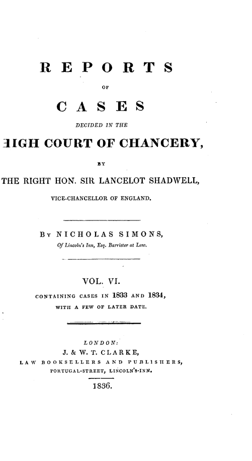 handle is hein.engnom/smnsr0006 and id is 1 raw text is: 









        R   E   P O R T S

                     OF


           C   A S E S

               DECIDED IN THE


SIGH COURT OF CHANCERY,


                    EY


THE RIGHT  HON. SIR LANCELOT  SHADWELL,

          VICE-CHANCELLOR OF ENGLAND.




        By NICHOLAS SIMONS,
           Of Lincoln's Inn, Esq. Barrister at Law.




                 VOL. VI.

       CONTAINING CASES IN 1833 AND 1834,
           WITH A FEW OF LATER DATE.




                 LONDON:
             J. & W. T. CLARKE,
    LAW BOOKSELLERS  AND  PUBL1SHERS,
          VORTUGAL-STREET, LINCOLN'S-INN.

                   1836.


