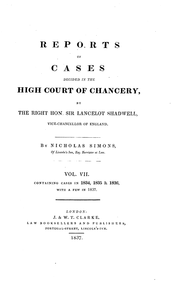 handle is hein.engnom/smnsr0007 and id is 1 raw text is: 









       REP OR T S

                   OF


           C   A   S   E   S

               DECIDED. IN THE


HIGH COURT OF CHANCERY,


                   BY

THE  RIGHT HON. SIR LANCELOT SHADWELL,

          VICE-CHANCELLOR OF ENGLAND.




        BY NICHOLAS SIMONS,
           Of Lincoln's Inn, Esq. Barrister at Law.




               VOL. VII.

     CONTAINING CASES IN 1834, 1835 & 1836,
             WITH A FEW IN 1837.




                LONDON:
            J. & W. T. CL A R K E,
   LAW BO OKSE LLERS AND PU BLIS liE R S,
         PORTUGAL-STREET, LINCOLN'S-INN.

                  1837.


