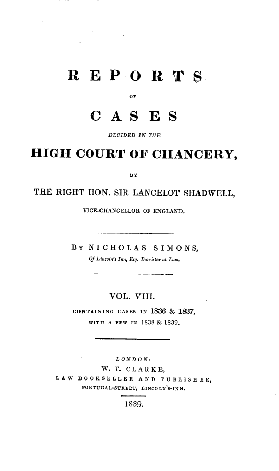 handle is hein.engnom/smnsr0008 and id is 1 raw text is: 









       R E P O R T

                    OF


            C   A   S   E   S

                DECIDED IN THE


HIGH COURT OF CHANCERY,


                    BY

 THE RIGHT  HON. SIR LANCELOT  SHADWELL,

          VICE-CHANCELLOR OF ENGLAND.




        By  NICHOLAS SIMONS,
            Of Lincoln's Inn, Esq. Barrister at Law.




                VOL. VIII.

        CONTAINING CASES IN 1886 & 1837,
            WITH A FEW IN 1838 & 1839.




                 LONDON:
              W. T. CLARKE,
     LAW  BOOKSELLER  AND PUBLISHER,
          PORTUGAL-STREET, LINCOLN'S-INN.

                   .1839.


