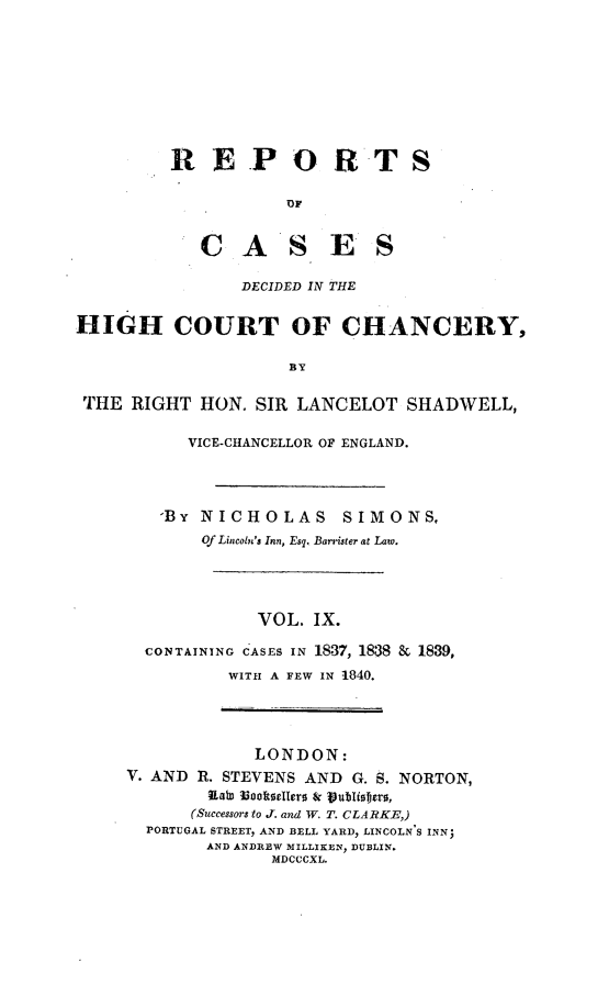 handle is hein.engnom/smnsr0009 and id is 1 raw text is: 









R   EP O R T S





   C   A S E S


                 DECIDED IN THE


HIGH COURT OF CHANCERY,

                      BY

 THE  RIGHT  HON.  SIR LANCELOT   SHADWELL,


    VICE-CHANCELLOR OF ENGLAND.




  'BY NICHOLAS      SIMONS,
      Of Lincoln's Inn, Esq. Barrister at Law.





            VOL. IX.

CONTAINING CASES IN 1837, 188 & 1839,
         WITH A FEW IN 1840.


             LONDON:
V. AND R. STEVENS AND  G. S. NORTON,
        Raws ootseUers & vubliSoers,
        (Successors to J. and W. T. CLARKE,)
  PORTUGAL STREET, AND BELL YARD, LINCOLN S INN;
        AND ANDREW MILLIKEN, DUBLIN.
               MDCCCXL.


