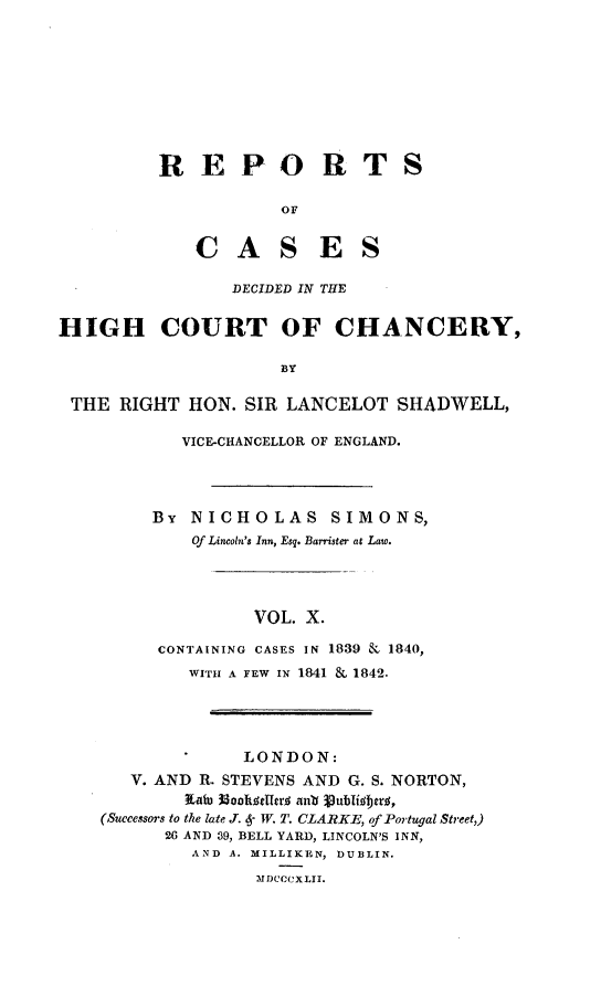 handle is hein.engnom/smnsr0010 and id is 1 raw text is: 









REPORT

            OF


C   A   S   E


S


S


DECIDED IN THE


HIGH COURT OF CHANCERY,

                      BY

 THE  RIGHT  HON. SIR LANCELOT   SHADWELL,

            VICE-CHANCELLOR OF ENGLAND.




         BY  NICHOLAS SIMONS,
             Of Lincoln's Inn, Esq. Barrister at Law.




                   VOL. X.

          CONTAINING CASES IN 1839 & 1840,
             WITH A FEW IN 1841 & 1842.




                  LONDON:
       V. AND R. STEVENS AND G. S. NORTON,
             XaWD l@0oo~tdal ant( ublifgbtrlg,
    (Successors to the late J. 6- W. T. CLARKE, of Portugal Street,)
          26 AND 39, BELL YARD, LINCOLN'S INN,
             AND A. MILLIKEN, DUBLIN.
                   MDCCCXLII.


