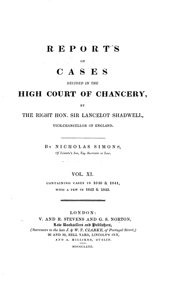handle is hein.engnom/smnsr0011 and id is 1 raw text is: 









REPO RTS

            OF


C   A   S   E


S


                 DECIDED IN THE

HIGH COURT OF CHANCERY,

                      BY

 THE  RIGHT  HON. SIR LANCELOT   SHADWELL,

            VICE-CHANCELLOR OF ENGLAND.




         BY  NICHOLAS SIMONS,
             Of Lincoln's Inn, Esq. Barrister at Law.




                   VOL. XI.

          CONTAINING CASES IN 1810 & 1841,
             WITH A FEW IN 1842 & 1843.




                  LONDON:
       V. AND R. STEVENS AND G. S. NORTON,
            RaWu 133ohallir anb Jublistrfj,
    (Successors to the late J. L- W. T. CLARKE, of Portugal Street,)
          26 AND 39, BELL YARD, LINCOLN'S INN,
             AND A. MILLIKEN, DUBLIN.
                   MDCCCXLIII.


