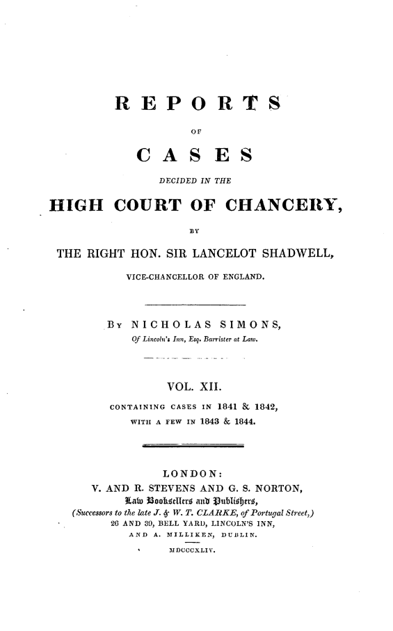 handle is hein.engnom/smnsr0012 and id is 1 raw text is: 









R   E   P O R TS

            OF


    C   A   S   E S


                  DECIDED IN THE


HIGH COURT OF CHANCERY,

                       BY

 THE  RIGHT  HON.  SIR LANCELOT SHADWELL,

             VICE-CHANCELLOR OF ENGLAND.




         BY  NICHOLAS SIMONS,
             Of Lincoln's Inn, Esq. Barrister at Law.




                   VOL.  XII.

          CONTAINING CASES IN 1841 & 1842,
             WITH A FEW IN 1843 & 1844.




                  LONDON:
       V. AND R. STEVENS AND G. S. NORTON,
             Cain 33ookwrllrj awo Publf bfjr ,
    (,Successors to the late J. 6 W. T. CLARKE, of Portugal Street,)
          20 AND 39, BELL YARD, LINCOLN'S INN,
             AND A. MILLIKEN, DUBLIN.
                    MDCCCXLIV.


