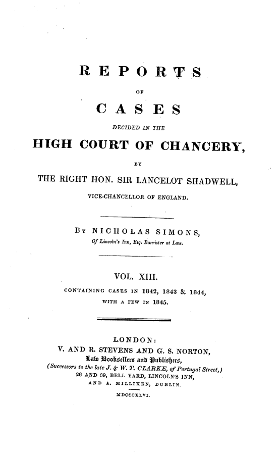 handle is hein.engnom/smnsr0013 and id is 1 raw text is: 








RE PORT

            OF


    C   A   S   E   S

       DECIDED IN THE


S


HIGH COURT OF CHANCERY,

                      BY

 THE  RIGHT  HON. SIR LANCELOT   SHADWELL,


     VICE-CHANCELLOR OF ENGLAND.




  BY  NICHOLAS SIMONS,
      Of Lincoln's Inn, Esq. Barrister at Law.




           VOL. XIII.
CONTAINING CASES IN 1842, 1843 & 1844,
        WITH A FEW IN 1845.


              LONDON:
  V. AND R. STEVENS AND G. S. NORTON,
        Xatu 1Baoat#eTrs anb J0ublispro,
(Successors to the late J. 6. W. 2. CLARKE, of Portugal Street,)
      26 AND 39, BELL YARD, LINCOLN'S INN,
         AND A. MILLIKEN, DUBLIN_

               NDCCCXLVI.


