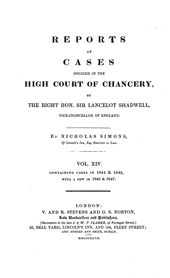 handle is hein.engnom/smnsr0014 and id is 1 raw text is: 








RE PORTS

            OF


    C   A   S   E   S


                 DECIDED IN THE


HIGH COURT OF CHANCERY,

                      BY

 THE  RIGHT  HON. SIR LANCELOT   SHADWELL,

            VICE-CHANCELLOR OF ENGLAND.




         BY  NICHOLAS SIMONS,
             Of Lincoln's Inn, Esq. Barrister at Law.




                  VOL. XIV.

         CONTAINING CASES IN 1844 & 1845,
             WITH A FEW IN 1846 & 1847.





                  LONDON:
      V. AND R. STEVENS AND G. S. NORTON,
            IXau IohkfeItcr  ant 3ublibmrs,
     (Successors to the late J. 8r W. T. CLARKE, of Portugal Street,)
  26, BELL YARD, LINCOLN'S INN, AND 194, FLEET STREET;
             AND HODGES AND SMITH, DUBLIN.
                   MDC CCXLVII.


