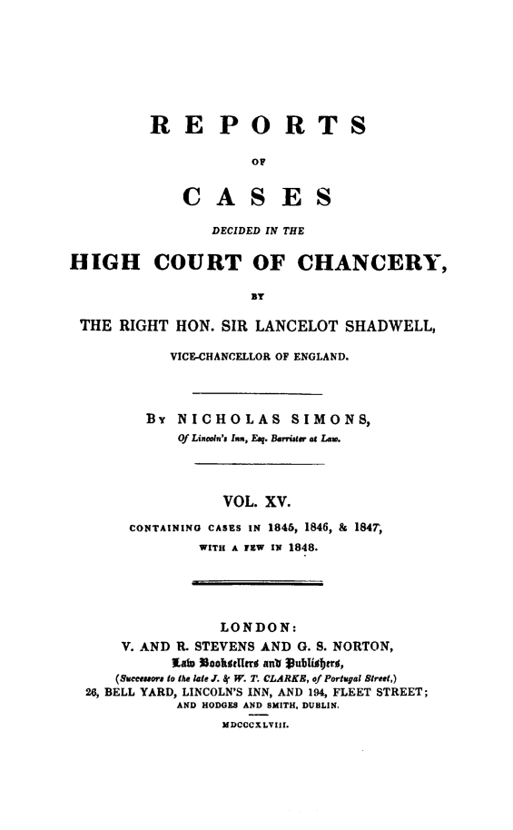 handle is hein.engnom/smnsr0015 and id is 1 raw text is: 








R   E P O R T

             OF


    C A S E S

        DECIDED IN THE


S


HIGH COURT OF CHANCERY,

                       BY

 THE  RIGHT   HON.  SIR LANCELOT   SHADWELL,


     VICE-CHANCELLOR OF ENGLAND.




  BY  NICHOLAS SIMONS,
      Of Lincoln's In, Esq. Barrister at Lam.




            VOL. XV.

CONTAINING CASES IN 1845, 1846, & 1847,
         WITH A FEW IN 1848.


                 LONDON:
     V. AND R. STEVENS AND G. S. NORTON,
           lain 3achatgeri ant 1ublifjtr ,
    (Succeaaora to the late J. 8 W. T. CLARKE, of Portugal Street,)
26, BELL YARD, LINCOLN'S INN, AND 194, FLEET STREET;
            AND HODGES AND SMITH, DUBLIN.
                  MDCCCXLVIII.


