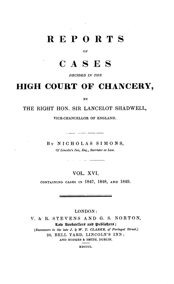 handle is hein.engnom/smnsr0016 and id is 1 raw text is: 







REPORT

            OF


    C   A   S  E   S

       DECIDED IN THE


S


HIGH COURT OF CHANCERY,

                      BY

  THE  RIGHT HON. SIR LANCELOT  SHADWELL,

            VICE-CHANCELLOR OF ENGLAND.





          By NICHOLAS SIMONS,
             Of Lincoln's Inn, Esq., Barrister at Law.




                  VOL. XVI.

        CONTAINING CASES IN 1847, 1848, AND 1849.





                   LONDON:
     V. & R. STEVENS  AND  G. S. NORTON,
             Raw 3oos~tIker% al Vub~Ifier%;
      (Successors to t/he late J. 8j W. T. CLARKE, of Portugal Street,)
          26, BELL YARD, LINCOLN'S INN ;
              AND HODGES & SMITH, DUBLIN.
                    MDCCCL.


