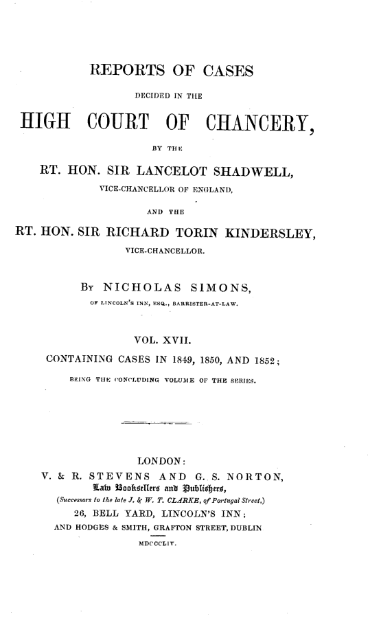handle is hein.engnom/smnsr0017 and id is 1 raw text is: 






            REPORTS OF CASES

                   DECIDED IN THE


 HIGH COURT OF CHANCERY,

                      BY THE

    RT. HON.   SIR LANCELOT SHADWELL,

             VICE-CHANCELLOR OF ENGLAND,

                     AND THE

RT. HON.  SIR RICHARD TORIN KINDERSLEY,

                  VICE-CHANCELLOR.



          BY  NICHOLAS SIMONS,
            OF LINCOLN'S INN, ESQ., BARRISTER-AT-LAW.



                   VOL. XVII.

     CONTAINING CASES IN 1849, 1850, AND 1852;

         BEING THE CONCLUDING VOLUME OF THE SERIES.








                   LONDON:
    V. & R. STEVENS AND      G.. S. NORTON,
            Kalu UoobKselleri anb Jublilberg,
       (Successors to the late J, , W. T. CL ARKE, of Portugal Street,)
         26, BELL YARD, LINCOLN'S INN;
      AND HODGES & SMITH, GRAFTON STREET, DUBLIN


MDC CCLIV.


