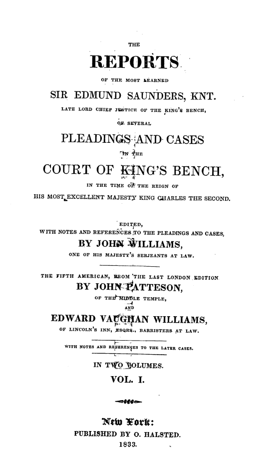 handle is hein.engnom/sndrp0001 and id is 1 raw text is: 





                    THE


            REPORTS

              OF THE MOST LEARNED

    SIR  EDMUND SAUNDERS, KNT.

      LATE LORD CHIEF JUSTICE OF THE KING'S BENCH,

                  O. SEVERAL


      PLEADING$ -AND CASES

                   ' 4HE


  COURT OF KONG'S BENCH,

           IN THE TIMIE O' THE REIGN OF

HIS MOST EXCELLENT MAJESTY KING CHARLES THE SECOND.



                  EDITED,
 WITH NOTES AND REFERENCES TO THE PLEADINGS AND CASES,

          BY JOHN ILLIAMS,
        ONE OF HIS MAJESTY'S SERJEANTS AT LAW.


  THE FIFTH AMERICAN, ROM 'THE LAST LONDON EDITION

         BY  JOHN  ATTESON,
             OF TH Ih.WDULE TEMPLE,
                    -4
                    AND

    EDWARD VAIG16AN WILLIAMS,
      OF LINCOLN'S INN, ,ESQR$., BARRISTERS AT LAW.

      WITH NOTES AND RENERENYES TO THE LATER CASES.


             IN TWOllOLUMES.

                VOL.  I.


                ..,tea.


                Neiu 1Eoit:
         PUBLISHED BY O. HALSTED.

                  1833.


