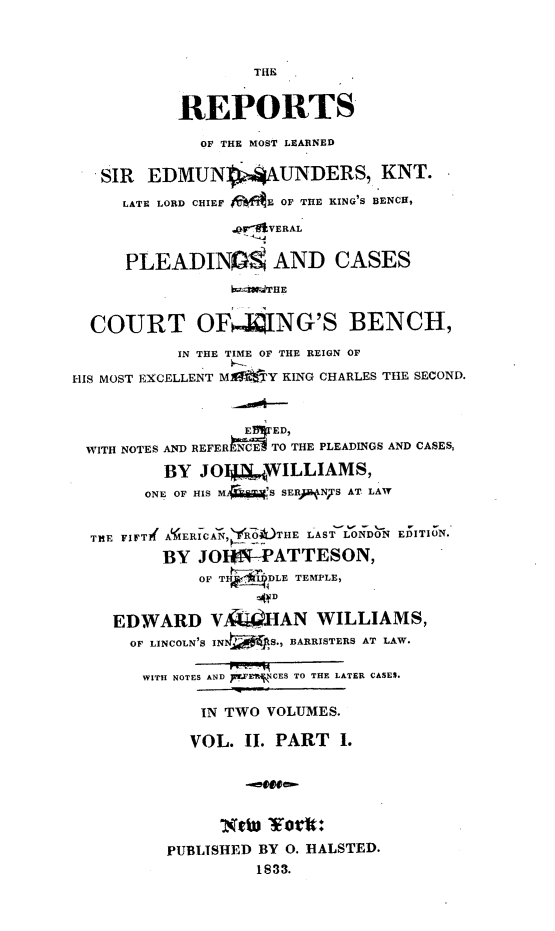 handle is hein.engnom/sndrp0002 and id is 1 raw text is: 



                  THE


           REPORTS

             OF THE MOST LEARNED

   SIR  EDMUNVAUNDERS, KNT.

     LATE LORD CHIEF JifE OF THE KING'S BENCH,

                .QT VERAL


     PLEADIN   AND CASES
                bi.ldTHE


  COURT OFING'S BENCH,

           IN THE TIME OF THE REIGN OF

HIS MOST EXCELLENT M     Y KING CHARLES THE SECOND.



                  E ED,
 WITH NOTES AND REFER N64TO THE PLEADINGS AND CASES,

         BY  JOI4  WILLIAMS,
       ONE OF HIS M S SERJNTS AT LAW


  TEE FIFTI( AERICAN, YR1O )THE LAST LONDON EDITION.
         BY  JOI*I-PATTESON,
             OF THE IDLE TEMPLE,
                    AD

    EDWARD V        HAN  WILLIAMS,
      OF LINCOLN'S IN S., BARRISTERS AT LAW.

      WITH NOTES AND pW CES TO THE LATER CASES.

             IN TWO VOLUMES.

             VOL. II. PART I.





               ot   Yotit:

          PUBLISHED BY O. HALSTED.
                   1833.


